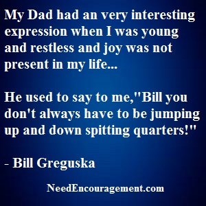 My dad used to always tell me when I was a kid, "You can not always be jumping up and down spitting quarters!" NeedEncouragement.com