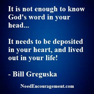It is not enough to know God's word in your head, it needs to be deposited in your heart, and lived out in your life! NeedEncouragement.com