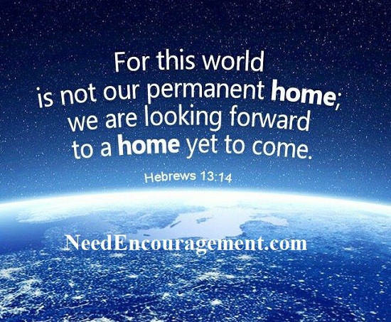 For this world is not our permanent home, we are looking forward to a home yet to come. Hebrews 13:14 NeedEncouragement.com
