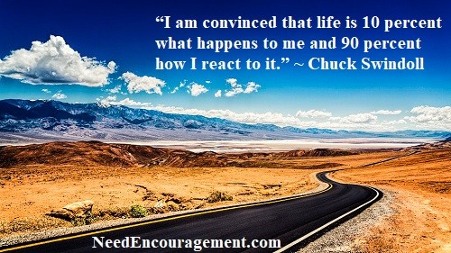 I am convinced that life is 10 percent what happens to me and 90 percent how I react to it. ~ Chuck Swindoll NeedEncouragement.com